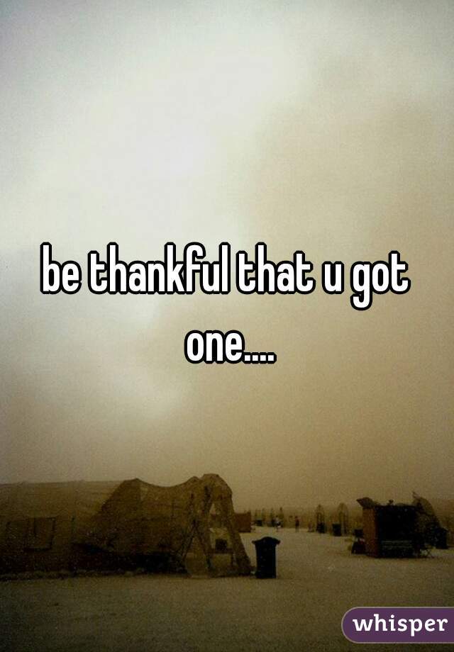 be thankful that u got one....