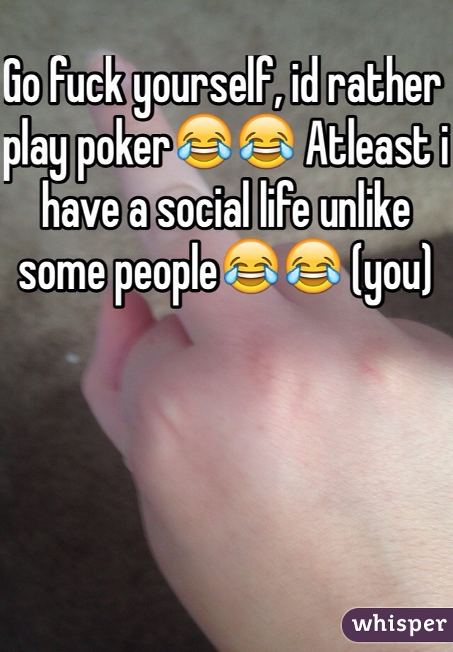 Go fuck yourself, id rather play poker😂😂 Atleast i have a social life unlike some people😂😂 (you)