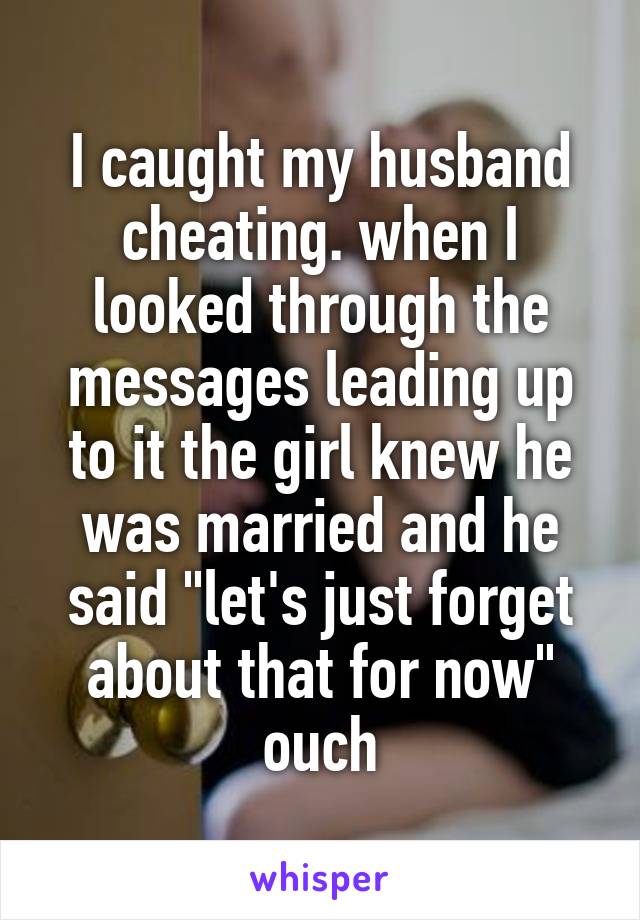 I caught my husband cheating. when I looked through the messages leading up to it the girl knew he was married and he said "let's just forget about that for now" ouch