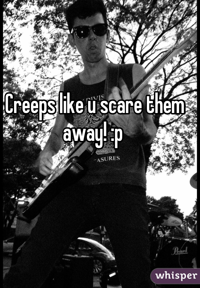 Creeps like u scare them away! :p 