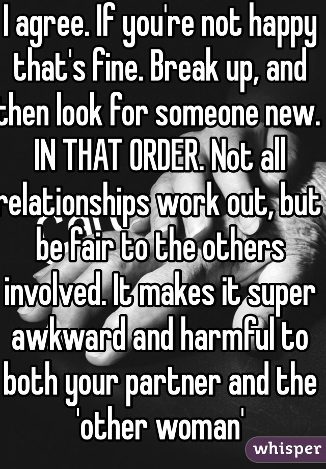 I agree. If you're not happy that's fine. Break up, and then look for someone new. IN THAT ORDER. Not all relationships work out, but be fair to the others involved. It makes it super awkward and harmful to both your partner and the 'other woman'