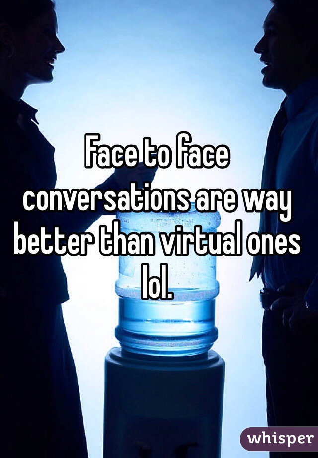 Face to face conversations are way better than virtual ones lol.