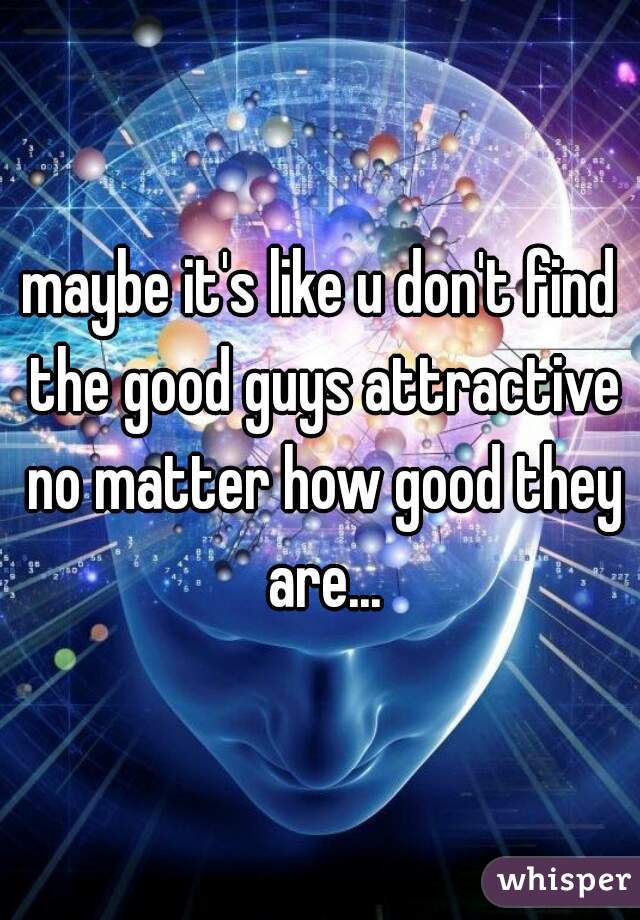maybe it's like u don't find the good guys attractive no matter how good they are...