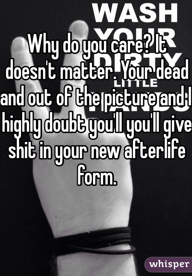 Why do you care? It doesn't matter. Your dead and out of the picture and I highly doubt you'll you'll give shit in your new afterlife form. 