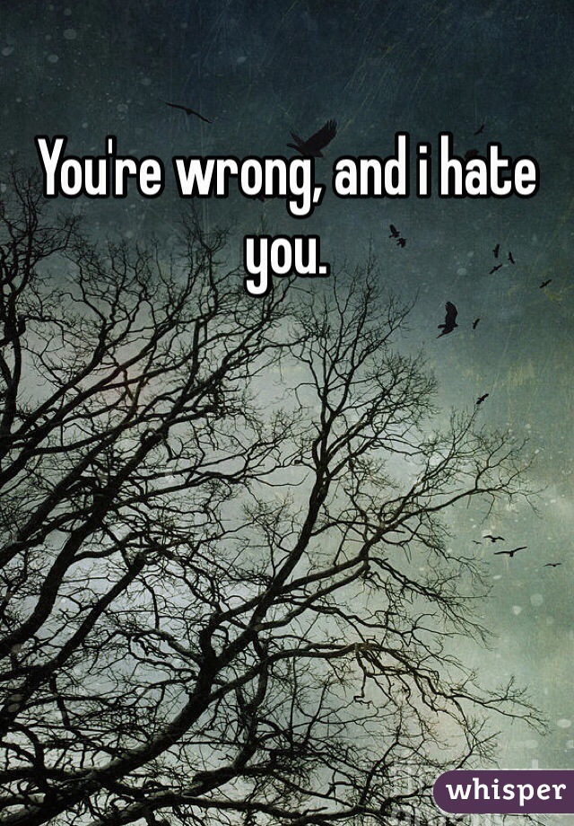 You're wrong, and i hate you.
