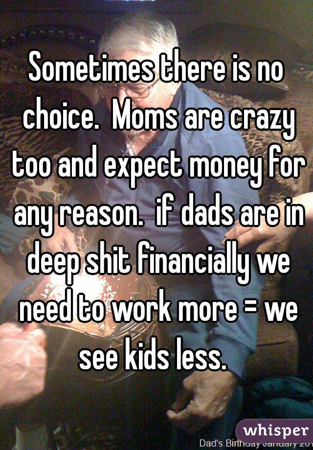 Sometimes there is no choice.  Moms are crazy too and expect money for any reason.  if dads are in deep shit financially we need to work more = we see kids less.  