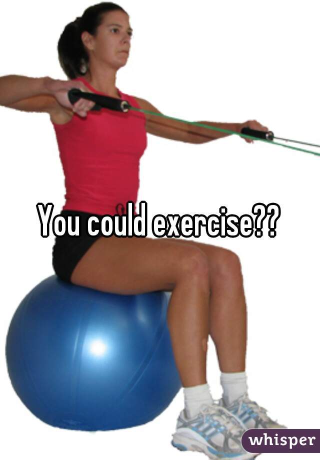 You could exercise??