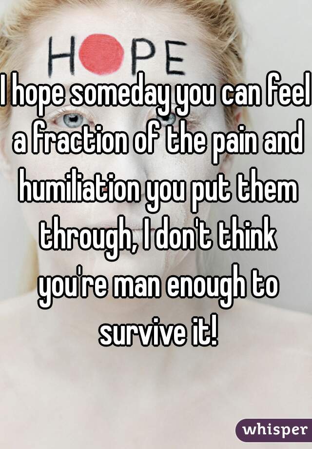 I hope someday you can feel a fraction of the pain and humiliation you put them through, I don't think you're man enough to survive it!