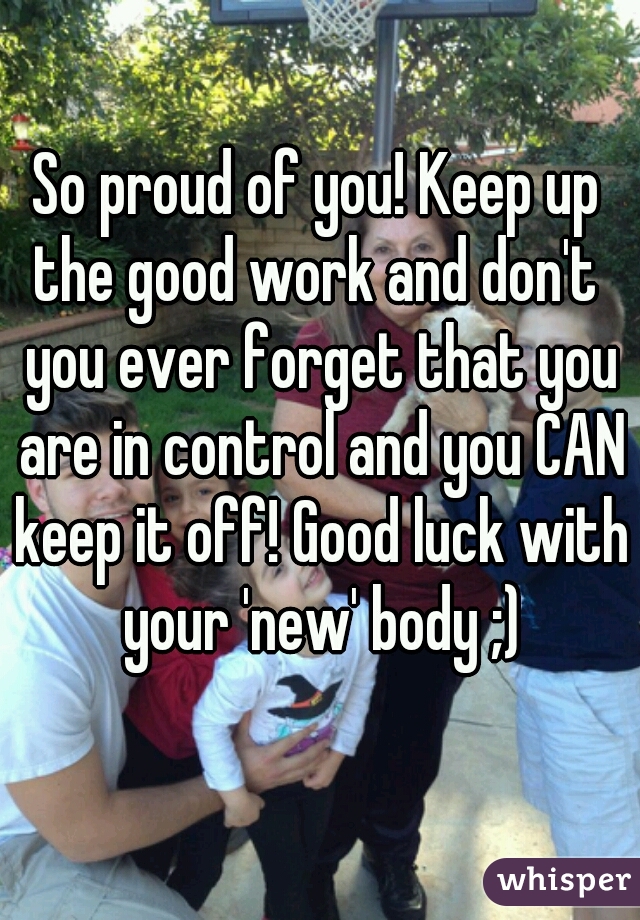 So proud of you! Keep up the good work and don't  you ever forget that you are in control and you CAN keep it off! Good luck with your 'new' body ;)