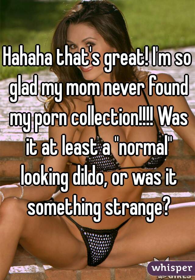 Hahaha that's great! I'm so glad my mom never found my porn collection!!!! Was it at least a "normal" looking dildo, or was it something strange?
