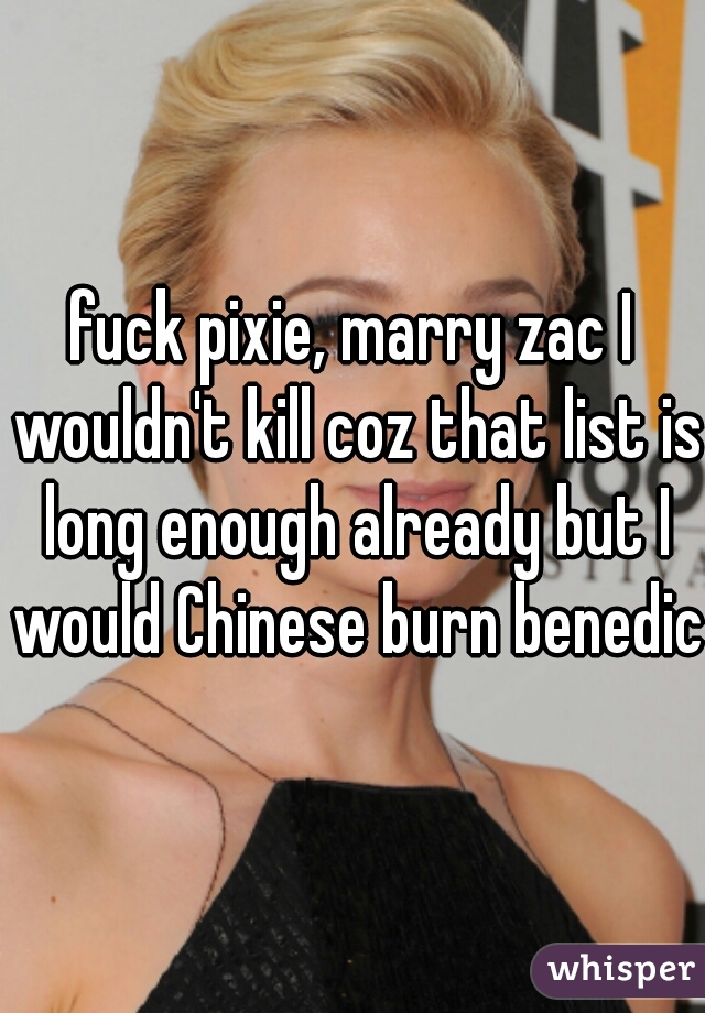 fuck pixie, marry zac I wouldn't kill coz that list is long enough already but I would Chinese burn benedict