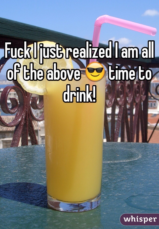 Fuck I just realized I am all of the above 😎 time to drink!