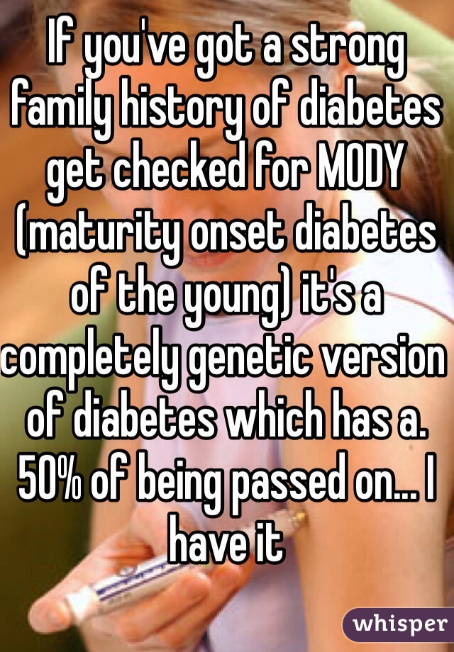 If you've got a strong family history of diabetes get checked for MODY (maturity onset diabetes of the young) it's a completely genetic version of diabetes which has a. 50% of being passed on... I have it