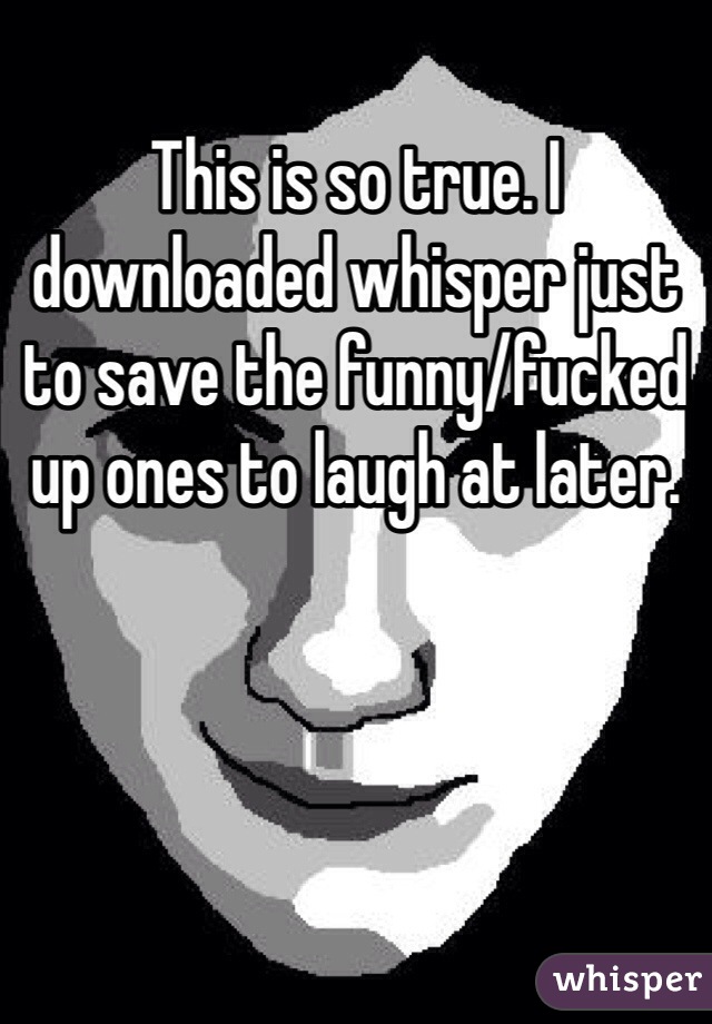 This is so true. I downloaded whisper just to save the funny/fucked up ones to laugh at later.