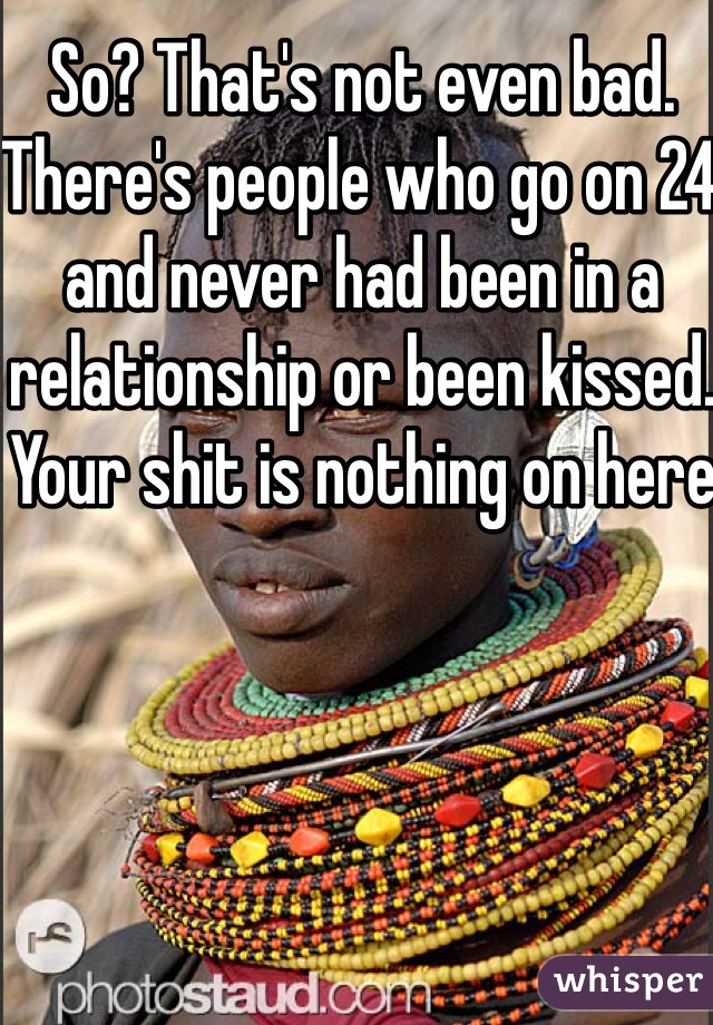 So? That's not even bad. There's people who go on 24 and never had been in a relationship or been kissed. Your shit is nothing on here