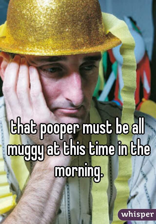 that pooper must be all muggy at this time in the morning.