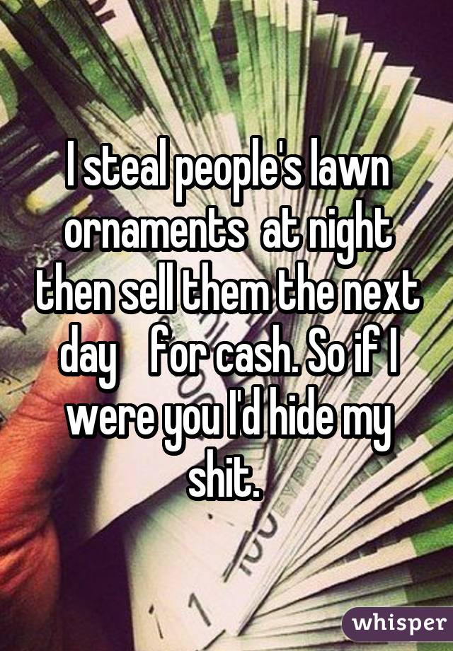 I steal people's lawn ornaments  at night then sell them the next day    for cash. So if I were you I'd hide my shit. 