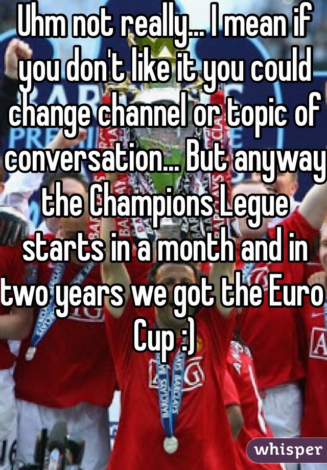 Uhm not really... I mean if you don't like it you could change channel or topic of conversation... But anyway the Champions Legue starts in a month and in two years we got the Euro Cup :)