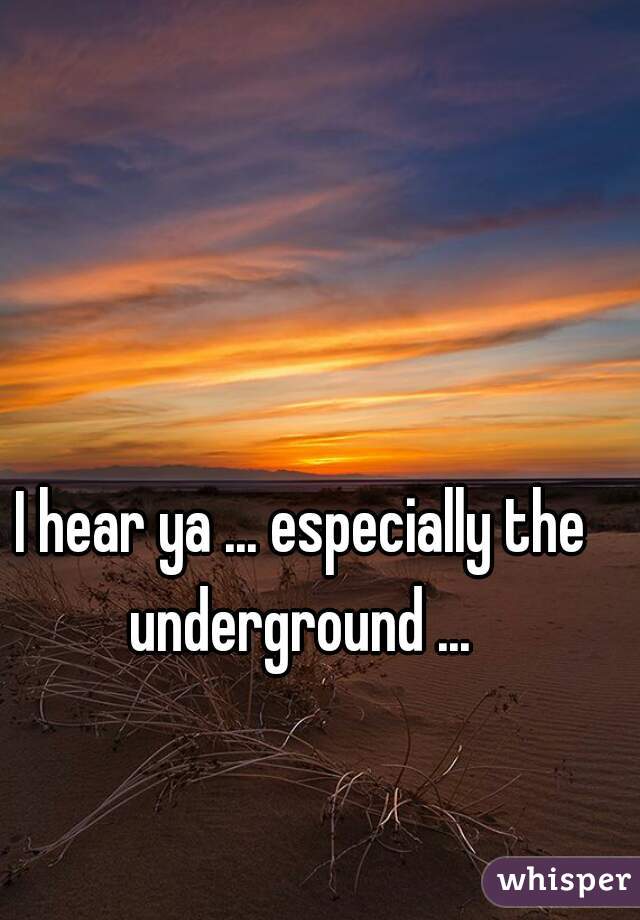 I hear ya ... especially the underground ... 