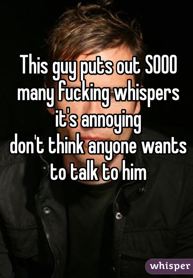 This guy puts out SOOO many fucking whispers it's annoying 
don't think anyone wants to talk to him 
