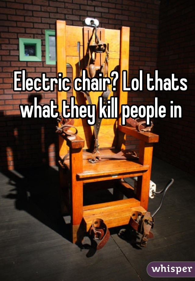 Electric chair? Lol thats what they kill people in