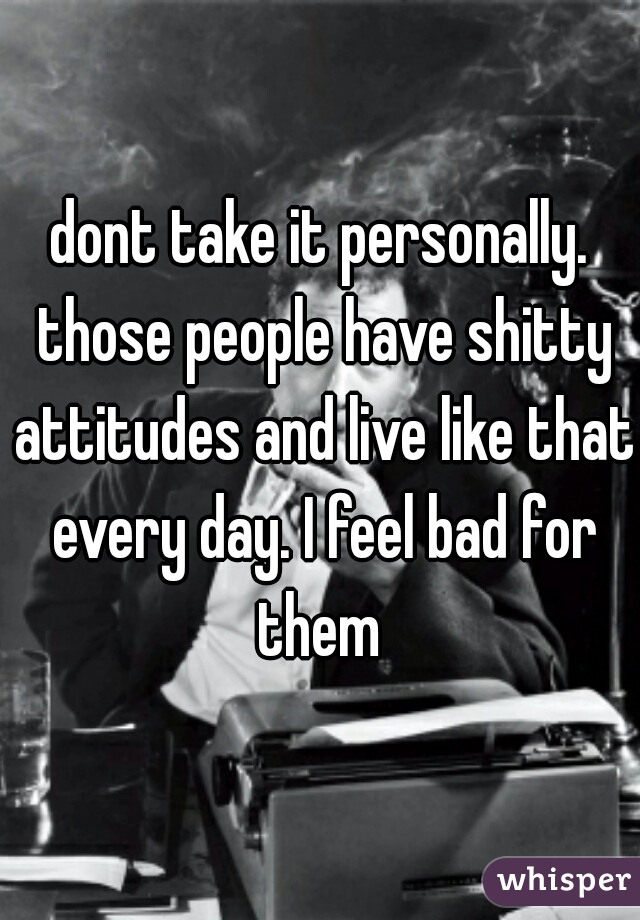 dont take it personally. those people have shitty attitudes and live like that every day. I feel bad for them 