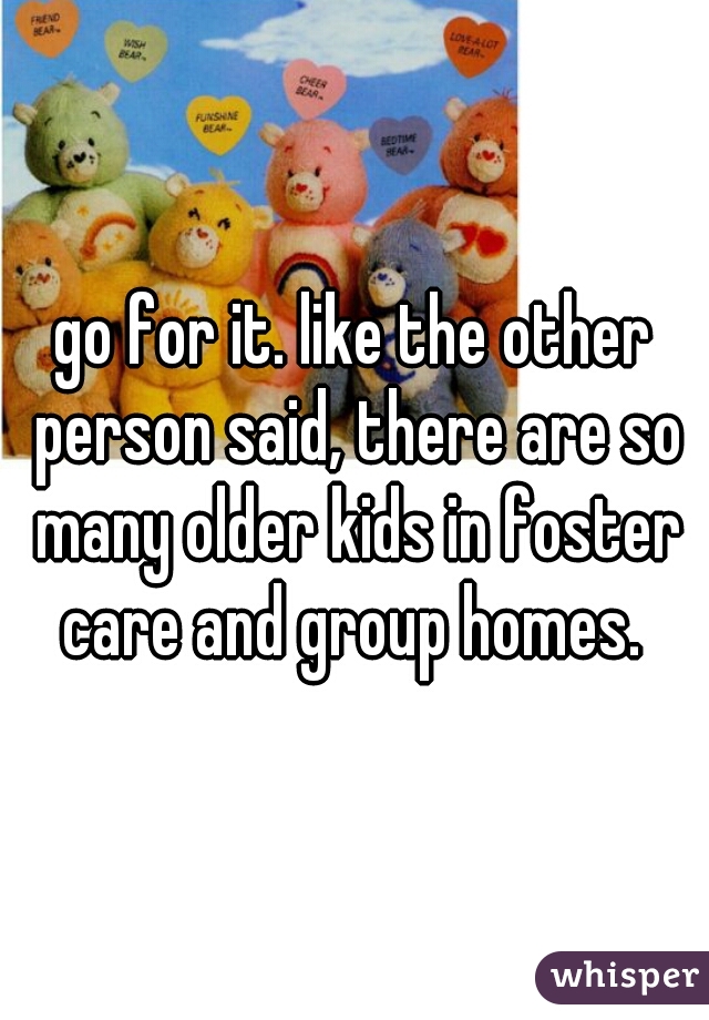 go for it. like the other person said, there are so many older kids in foster care and group homes. 