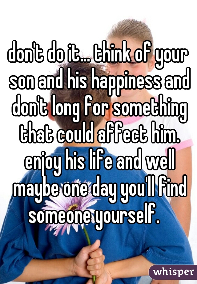 don't do it... think of your son and his happiness and don't long for something that could affect him. enjoy his life and well maybe one day you'll find someone yourself.   