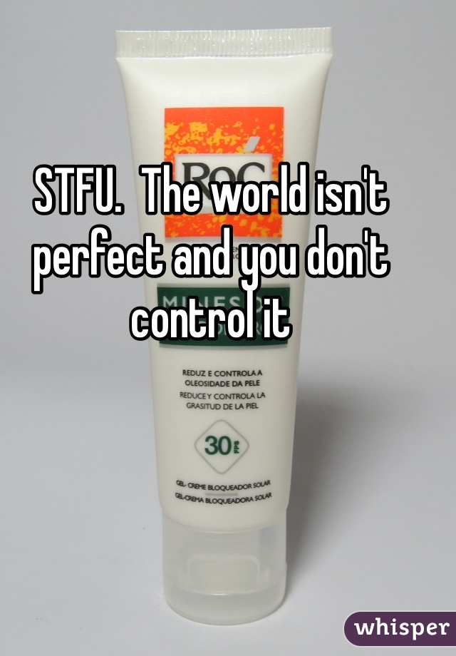 STFU.  The world isn't perfect and you don't control it 