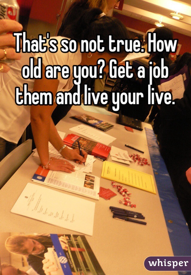 That's so not true. How old are you? Get a job them and live your live. 
