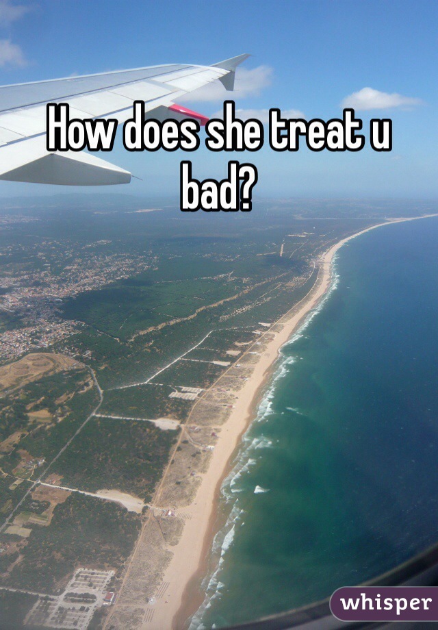 How does she treat u bad?