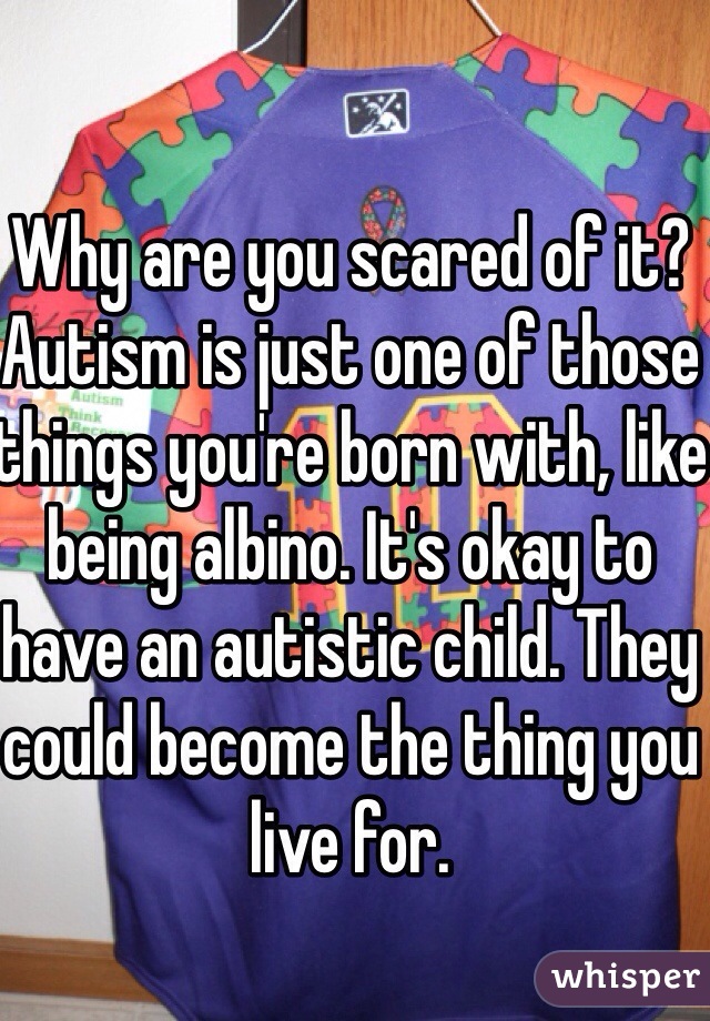 Why are you scared of it? Autism is just one of those things you're born with, like being albino. It's okay to have an autistic child. They could become the thing you live for.