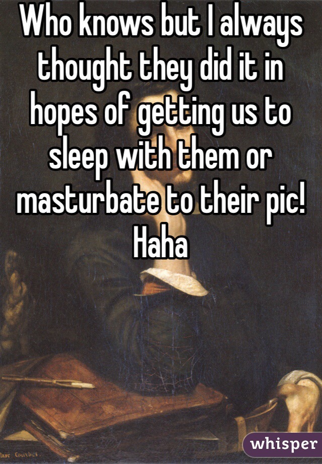 Who knows but I always thought they did it in hopes of getting us to sleep with them or masturbate to their pic! Haha 