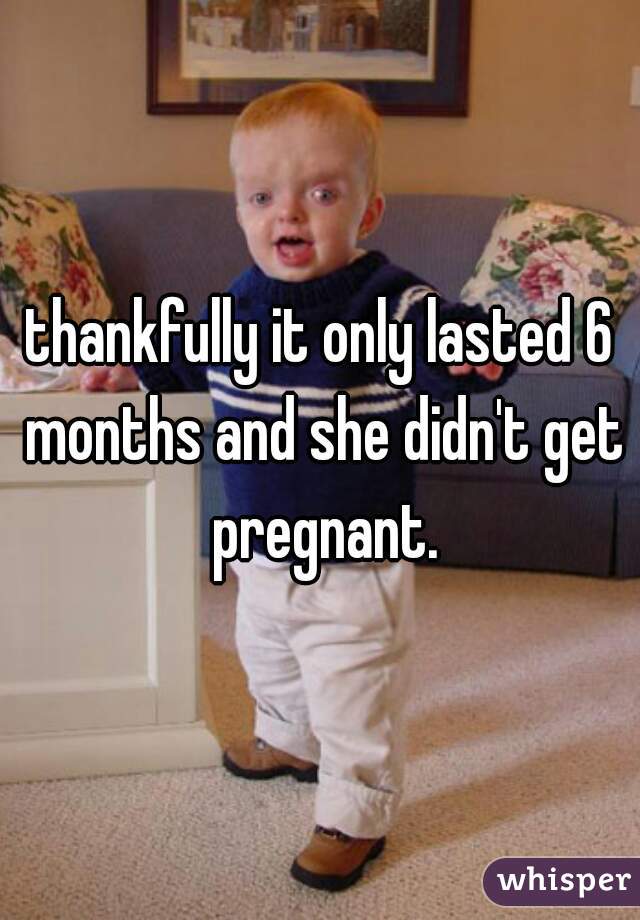 thankfully it only lasted 6 months and she didn't get pregnant.