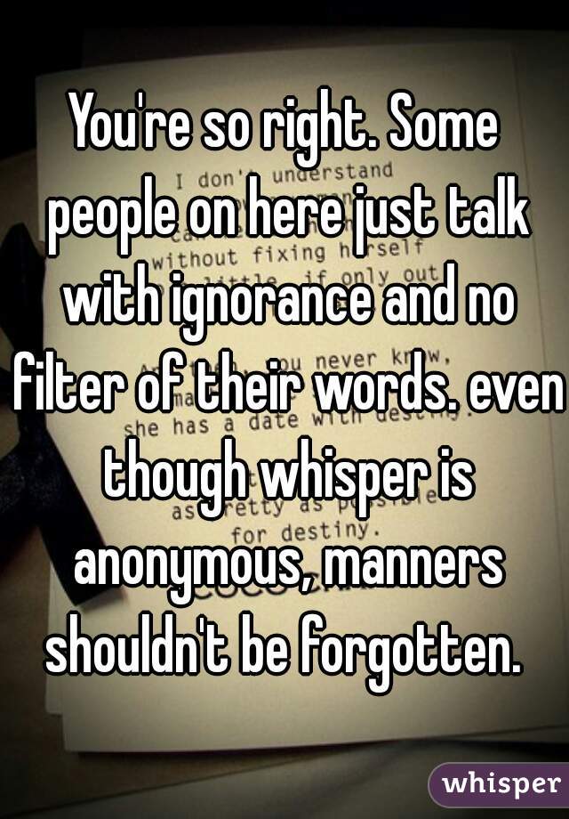 You're so right. Some people on here just talk with ignorance and no filter of their words. even though whisper is anonymous, manners shouldn't be forgotten. 