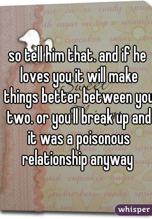 so tell him that. and if he loves you it will make things better between you two. or you'll break up and it was a poisonous relationship anyway 