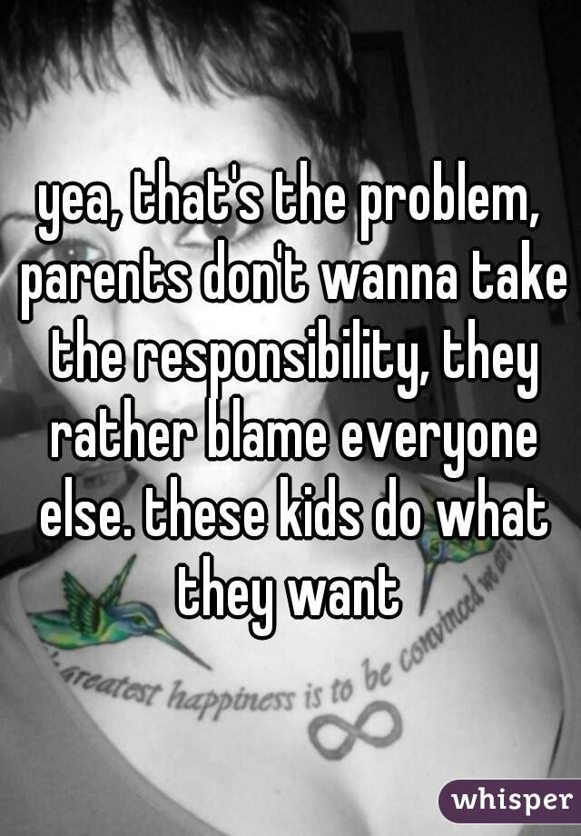yea, that's the problem, parents don't wanna take the responsibility, they rather blame everyone else. these kids do what they want 