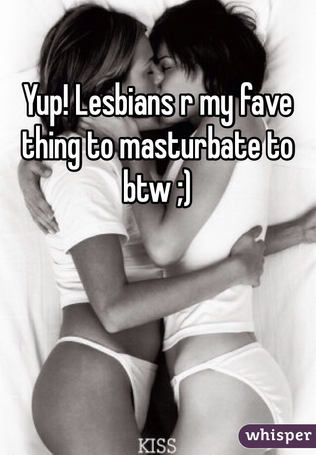 Yup! Lesbians r my fave thing to masturbate to btw ;)