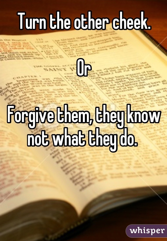 Turn the other cheek. 

Or

Forgive them, they know not what they do. 