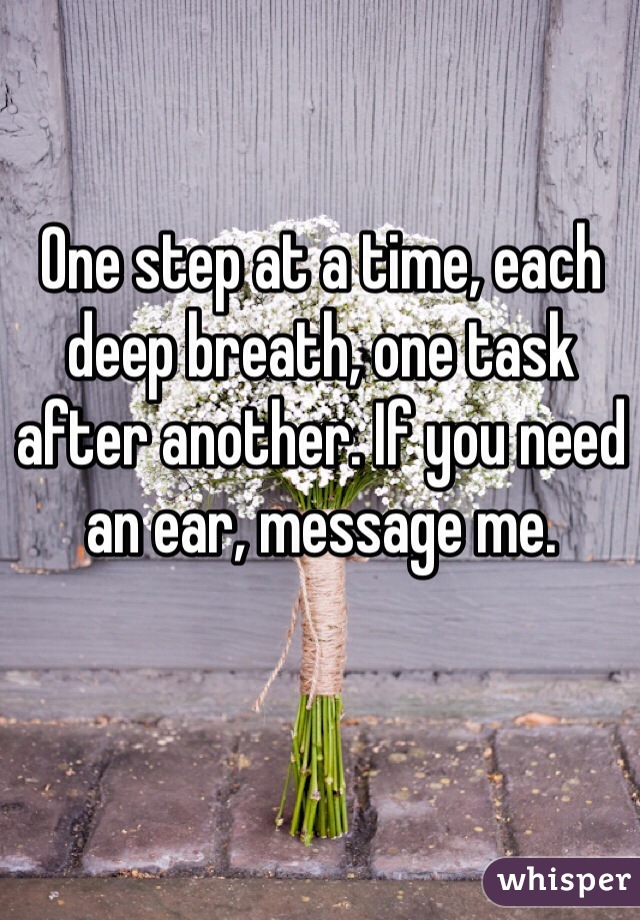One step at a time, each deep breath, one task after another. If you need an ear, message me. 