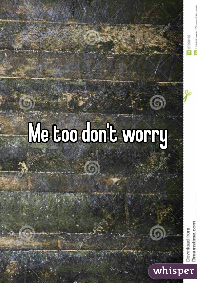 Me too don't worry