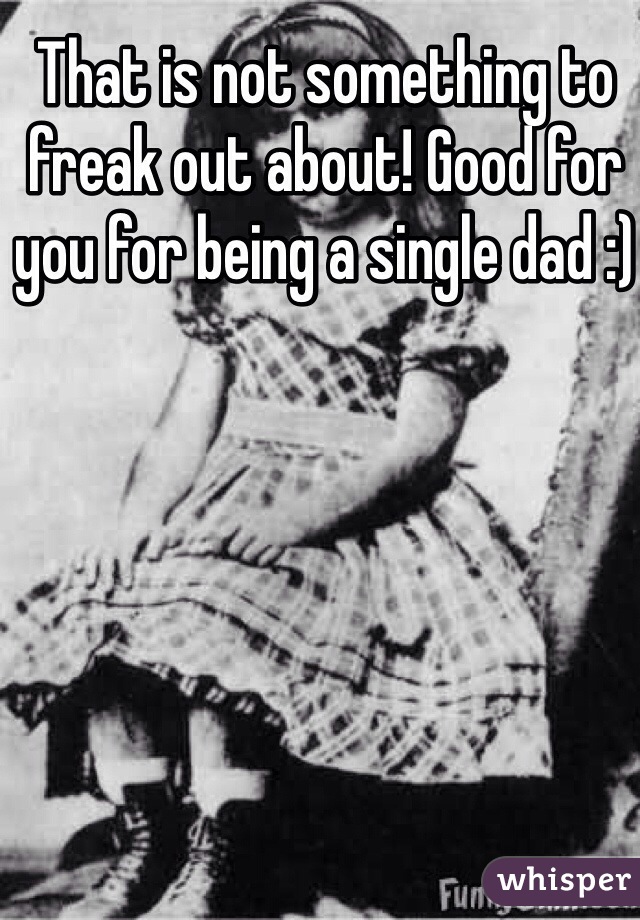 That is not something to freak out about! Good for you for being a single dad :)