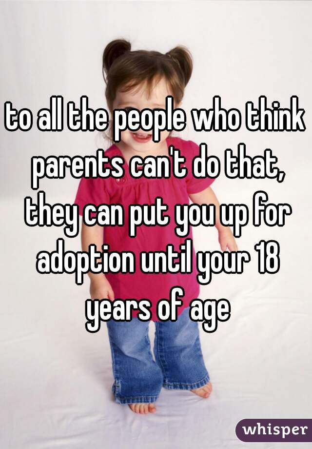 to all the people who think parents can't do that, they can put you up for adoption until your 18 years of age
