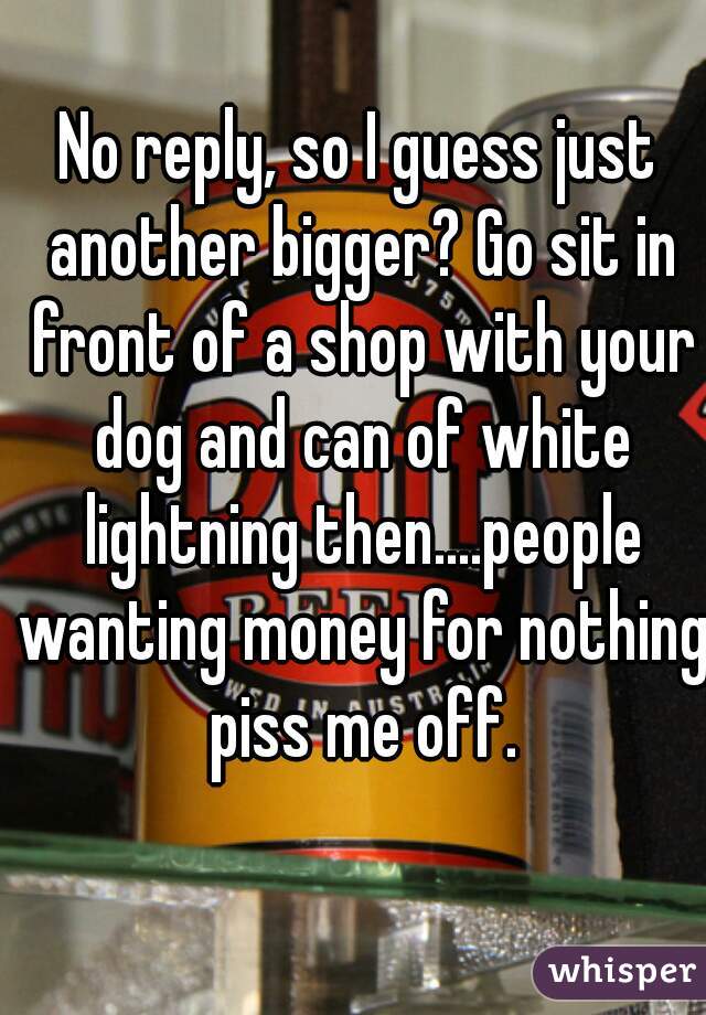 No reply, so I guess just another bigger? Go sit in front of a shop with your dog and can of white lightning then....people wanting money for nothing piss me off.