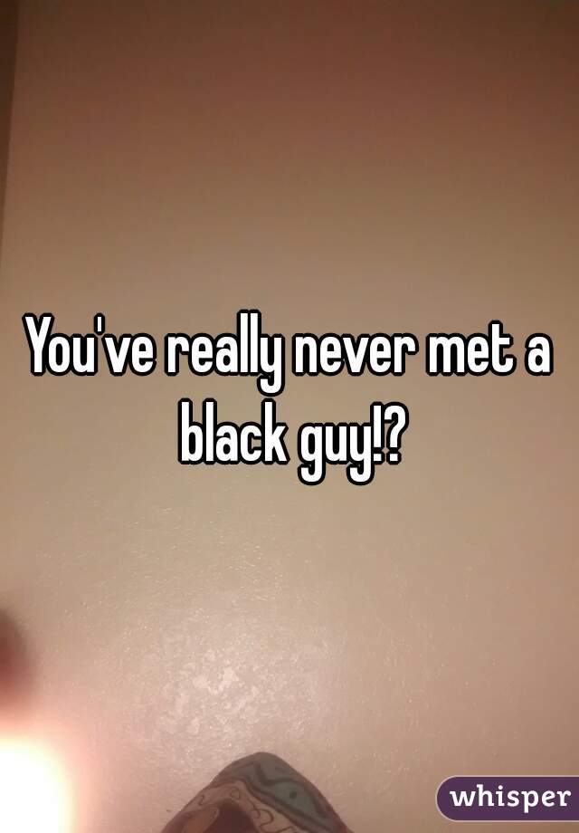 You've really never met a black guy!?