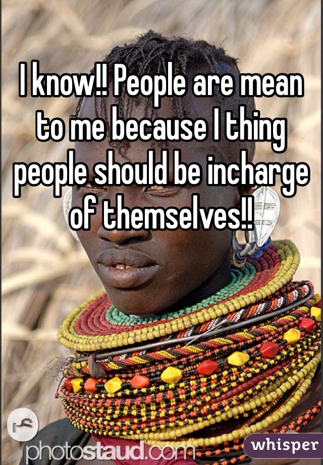 I know!! People are mean to me because I thing people should be incharge of themselves!!