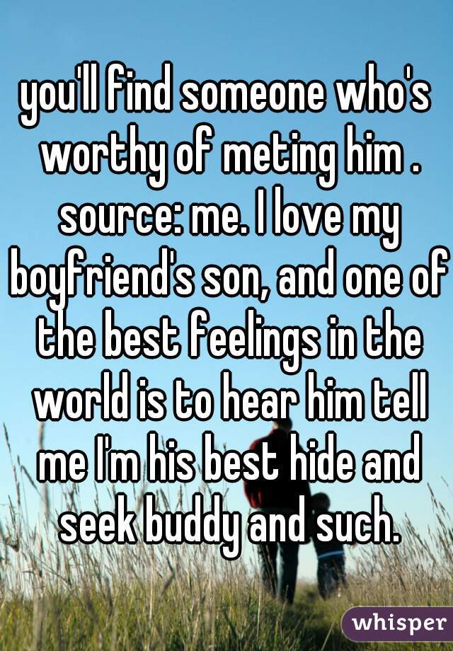 you'll find someone who's worthy of meting him . source: me. I love my boyfriend's son, and one of the best feelings in the world is to hear him tell me I'm his best hide and seek buddy and such.