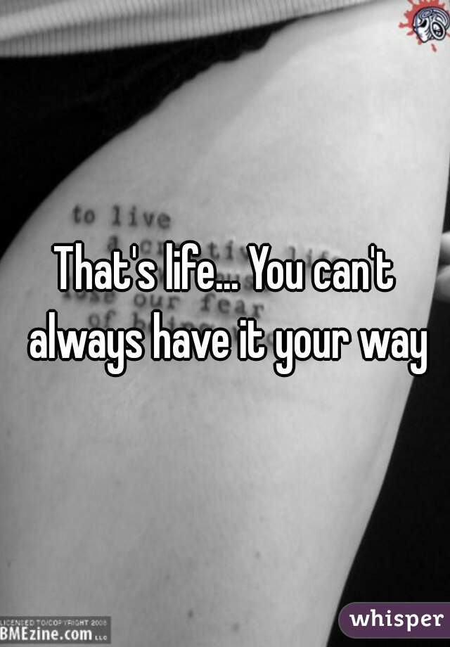 That's life... You can't always have it your way