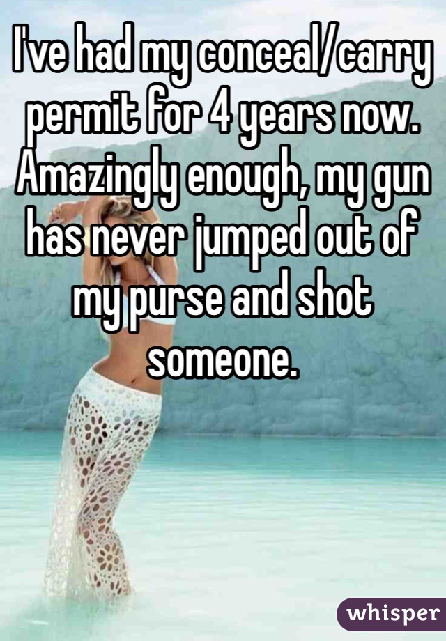 I've had my conceal/carry permit for 4 years now. Amazingly enough, my gun has never jumped out of my purse and shot someone. 