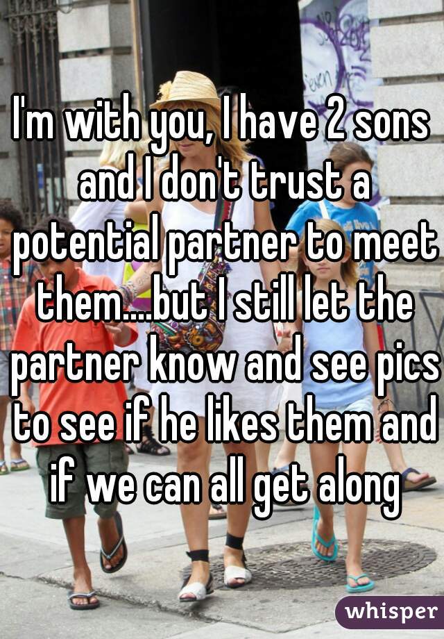 I'm with you, I have 2 sons and I don't trust a potential partner to meet them....but I still let the partner know and see pics to see if he likes them and if we can all get along